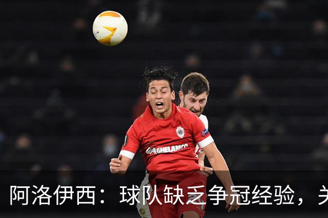 阿洛伊西：球队缺乏争冠经验，关键时刻难免紧张